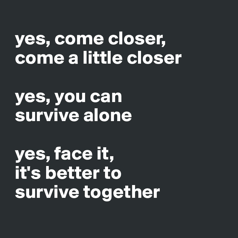 
 yes, come closer,   
 come a little closer
 
 yes, you can  
 survive alone
 
 yes, face it, 
 it's better to  
 survive together
