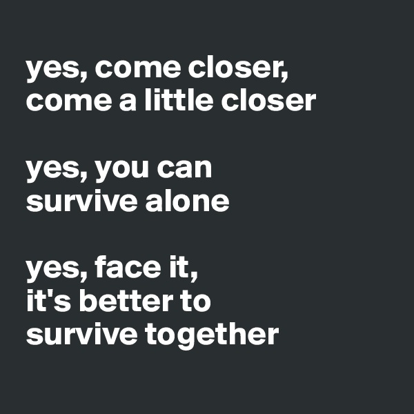 
 yes, come closer,   
 come a little closer
 
 yes, you can  
 survive alone
 
 yes, face it, 
 it's better to  
 survive together
