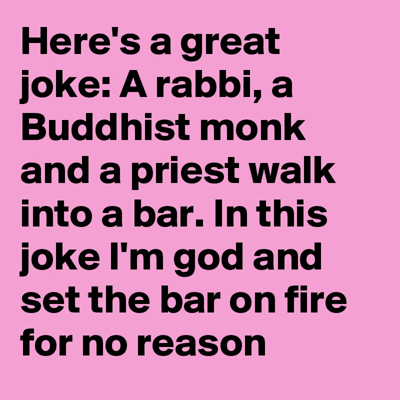 Here's a great joke: A rabbi, a Buddhist monk and a priest walk into a bar. In this joke I'm god and set the bar on fire for no reason
