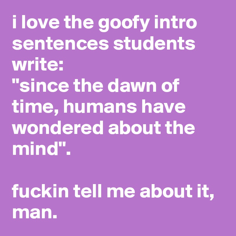 i love the goofy intro sentences students write: 
"since the dawn of time, humans have wondered about the mind". 

fuckin tell me about it, man.