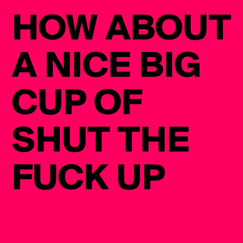 HOW ABOUT A NICE BIG CUP OF SHUT THE FUCK UP