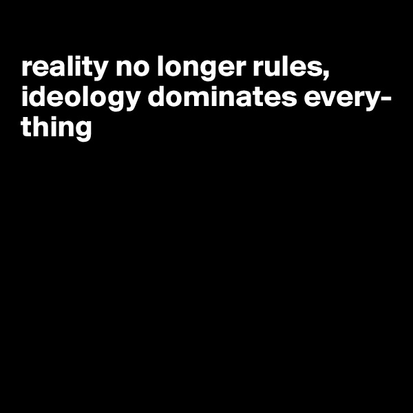 
reality no longer rules, ideology dominates every-thing







