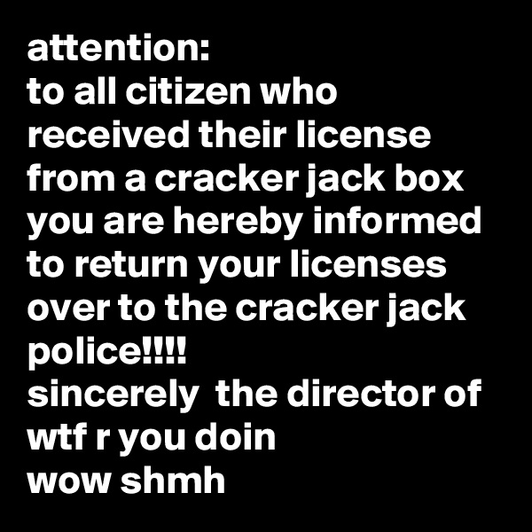 attention:
to all citizen who received their license from a cracker jack box you are hereby informed to return your licenses over to the cracker jack police!!!!
sincerely  the director of wtf r you doin
wow shmh
