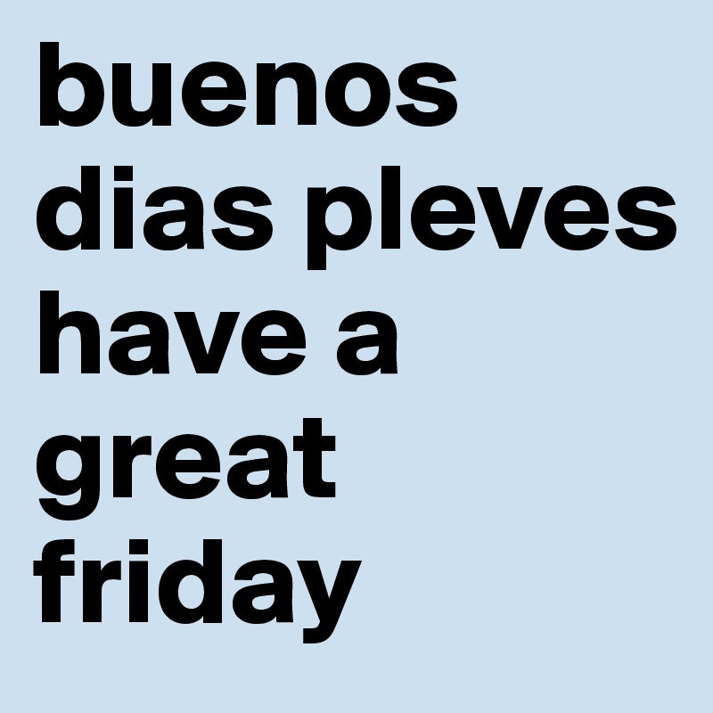 buenos dias pleves have a great friday