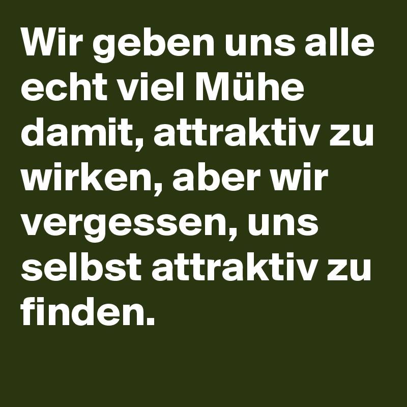 Wir geben uns alle echt viel Mühe damit, attraktiv zu wirken, aber wir vergessen, uns selbst attraktiv zu finden.
