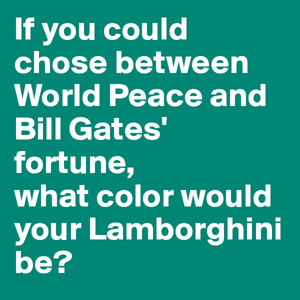 If you could chose between World Peace and Bill Gates' fortune, 
what color would your Lamborghini be?