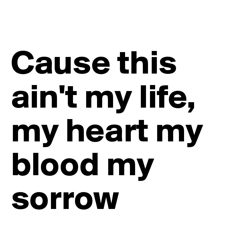 
Cause this ain't my life, my heart my blood my sorrow 