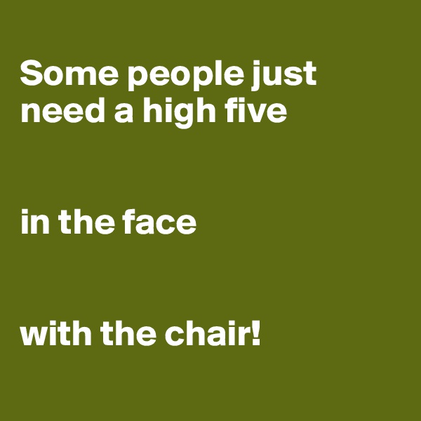 
Some people just need a high five


in the face


with the chair!
