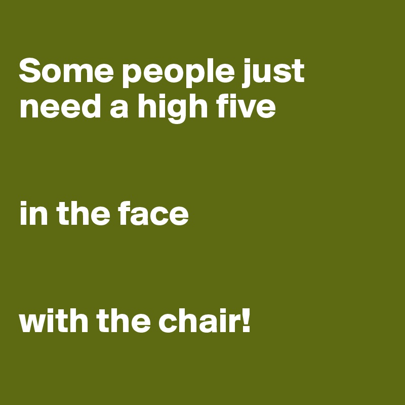 
Some people just need a high five


in the face


with the chair!
