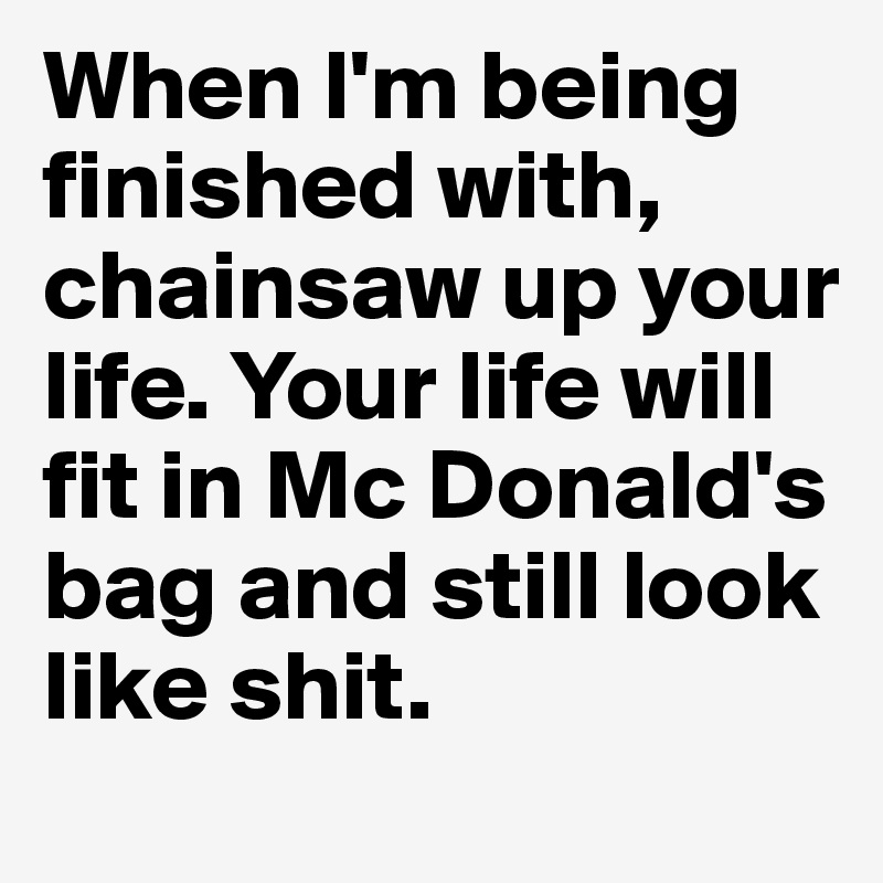 When I'm being finished with, chainsaw up your life. Your life will fit in Mc Donald's bag and still look like shit.