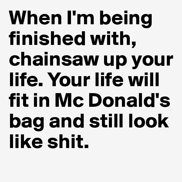 When I'm being finished with, chainsaw up your life. Your life will fit in Mc Donald's bag and still look like shit.