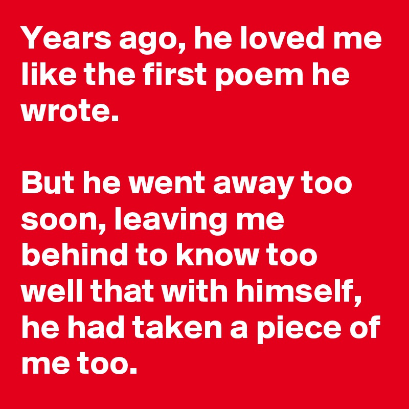 Years ago, he loved me like the first poem he wrote.

But he went away too soon, leaving me behind to know too well that with himself, he had taken a piece of me too. 