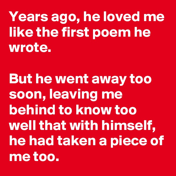 Years ago, he loved me like the first poem he wrote.

But he went away too soon, leaving me behind to know too well that with himself, he had taken a piece of me too. 