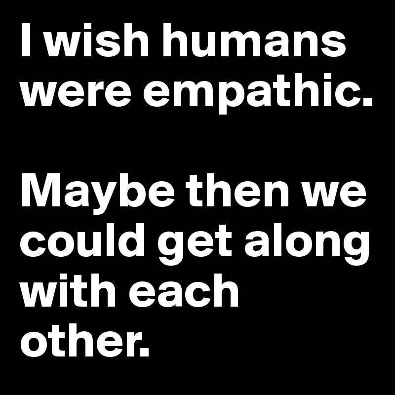 I wish humans were empathic. 

Maybe then we could get along with each other. 