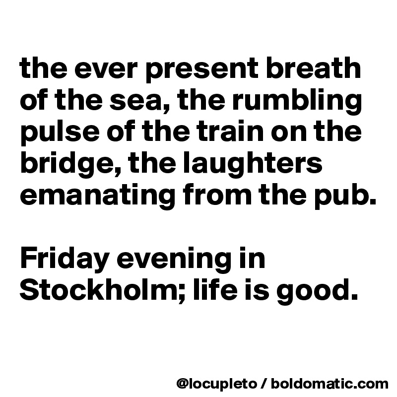 
the ever present breath of the sea, the rumbling pulse of the train on the bridge, the laughters emanating from the pub. 

Friday evening in Stockholm; life is good.  

