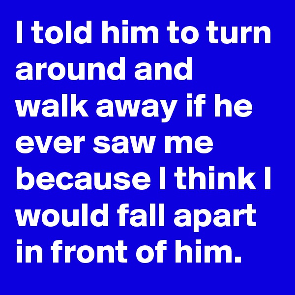 I told him to turn around and walk away if he ever saw me because I think I would fall apart in front of him.