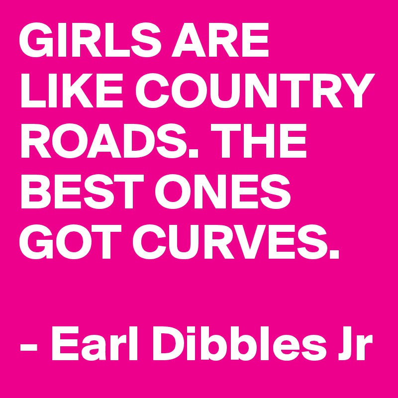 GIRLS ARE LIKE COUNTRY ROADS. THE BEST ONES GOT CURVES.

- Earl Dibbles Jr