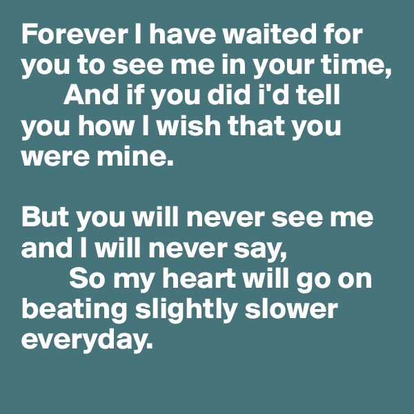 Forever I have waited for you to see me in your time, 
       And if you did i'd tell    you how I wish that you were mine.
      
But you will never see me and I will never say,
        So my heart will go on beating slightly slower everyday.