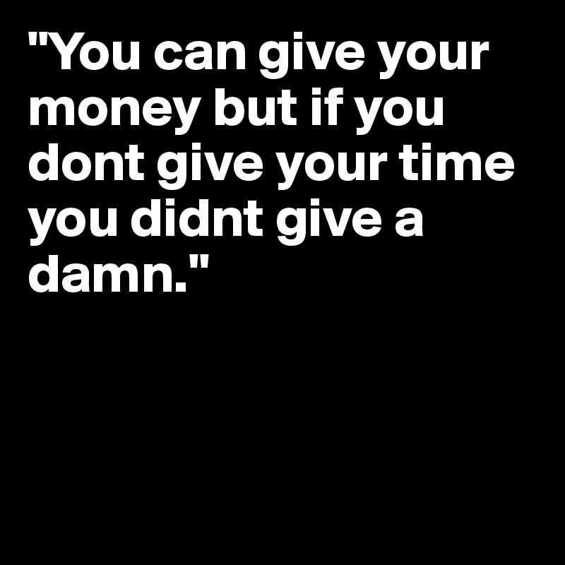 "You can give your money but if you dont give your time you didnt give a damn."



