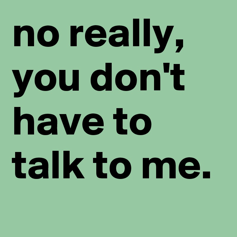 no really, you don't have to talk to me.