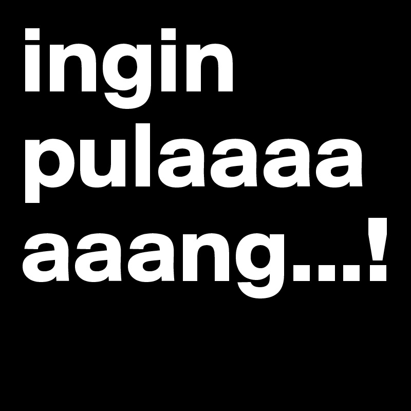 ingin pulaaaaaaang...!