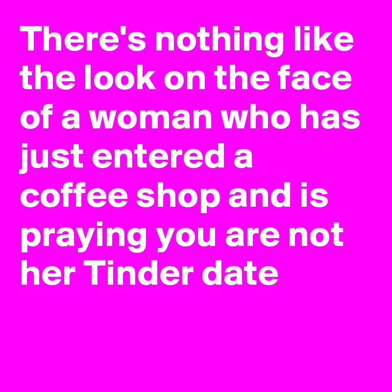 There's nothing like the look on the face of a woman who has just entered a coffee shop and is praying you are not her Tinder date
