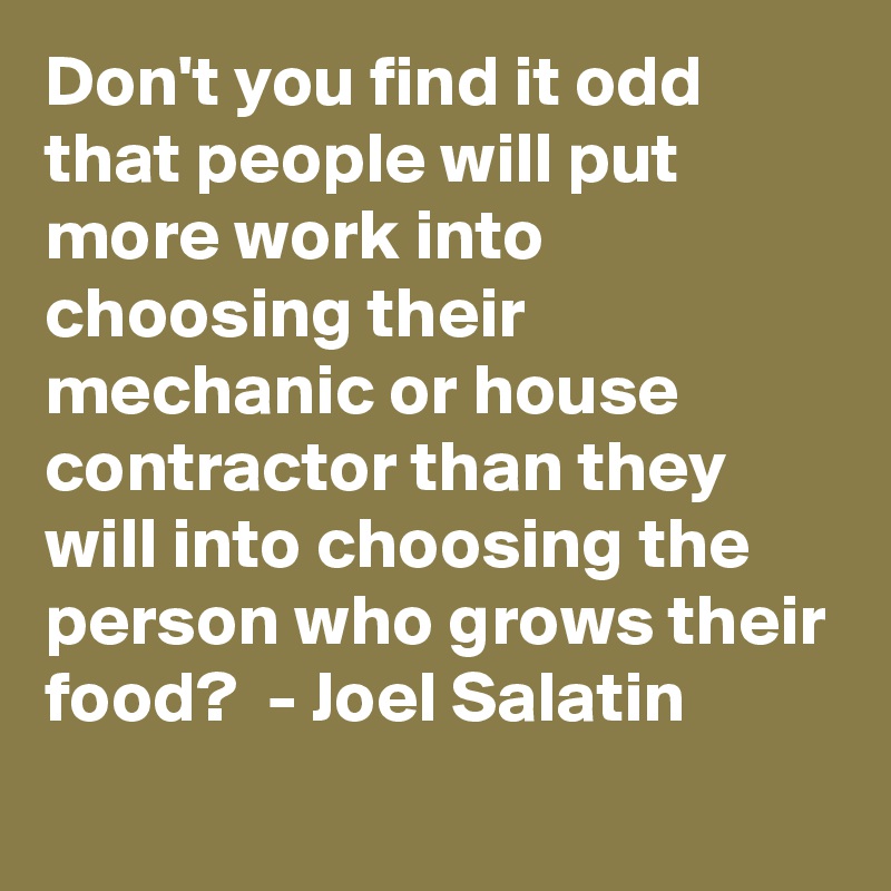 Don't you find it odd that people will put more work into choosing their mechanic or house contractor than they will into choosing the person who grows their food?  - Joel Salatin
