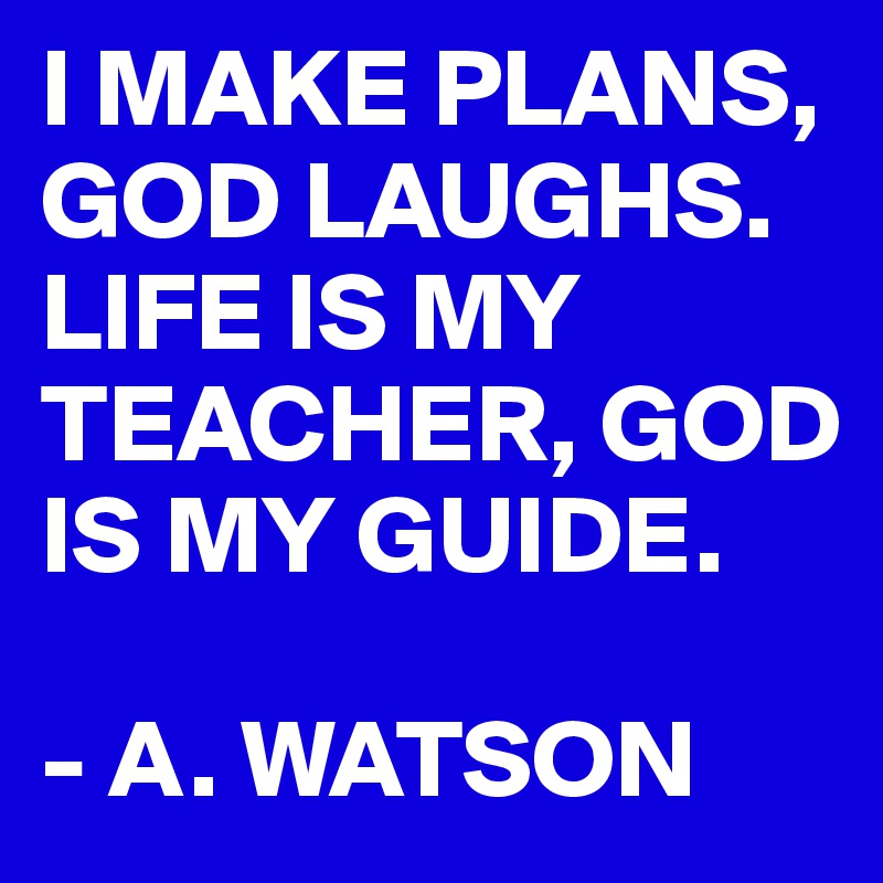 I MAKE PLANS, GOD LAUGHS. 
LIFE IS MY TEACHER, GOD IS MY GUIDE. 

- A. WATSON