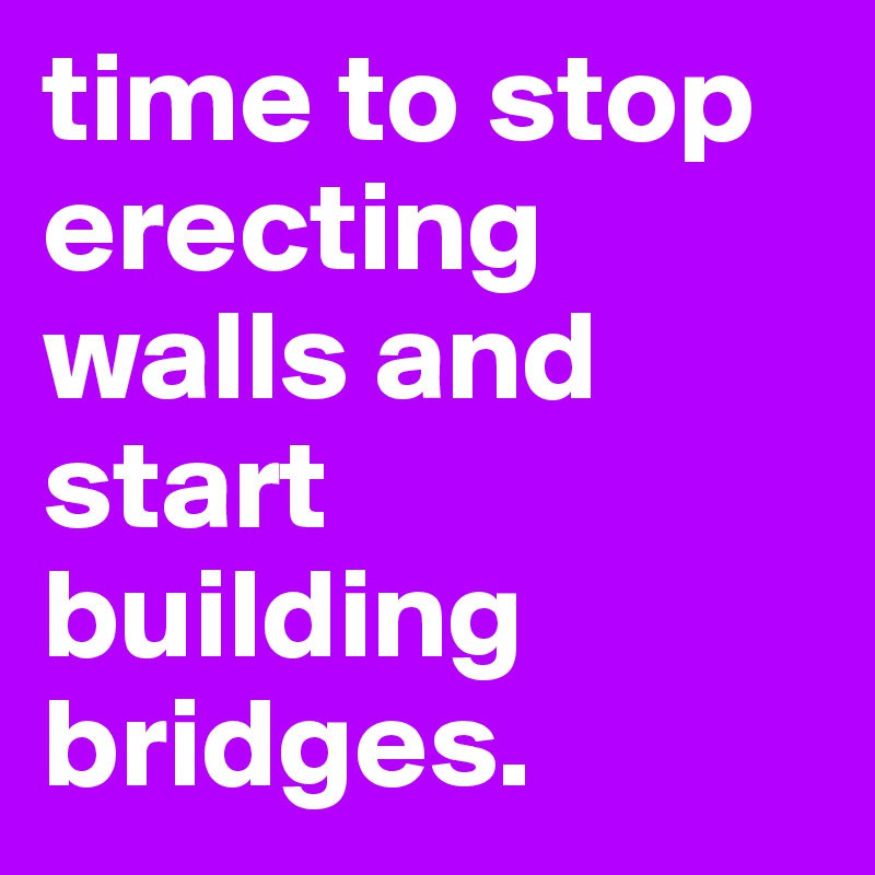 time to stop erecting walls and start building bridges. 