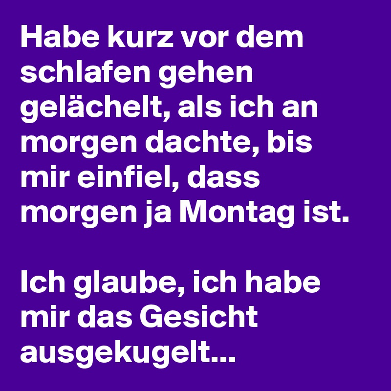 Habe kurz vor dem schlafen gehen gelächelt, als ich an morgen dachte, bis mir einfiel, dass morgen ja Montag ist. 

Ich glaube, ich habe mir das Gesicht ausgekugelt... 