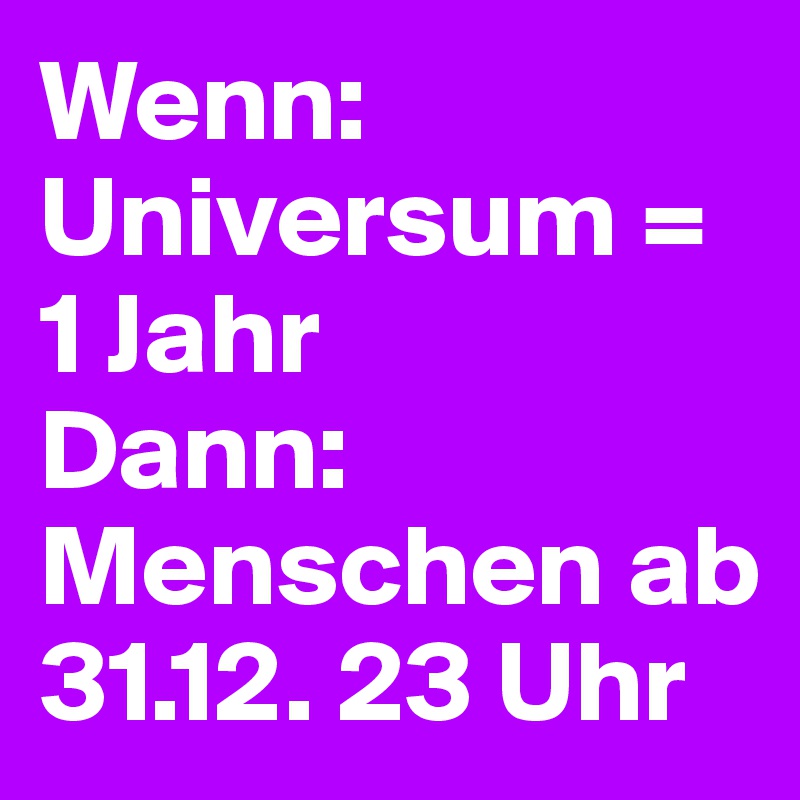 Wenn: Universum = 1 Jahr
Dann:
Menschen ab 31.12. 23 Uhr