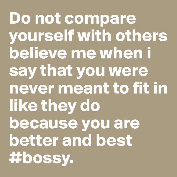 Do not compare yourself with others believe me when i say that you were never meant to fit in like they do because you are better and best #bossy.