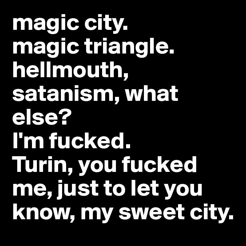 magic city.
magic triangle. 
hellmouth, satanism, what else? 
I'm fucked.
Turin, you fucked me, just to let you know, my sweet city.