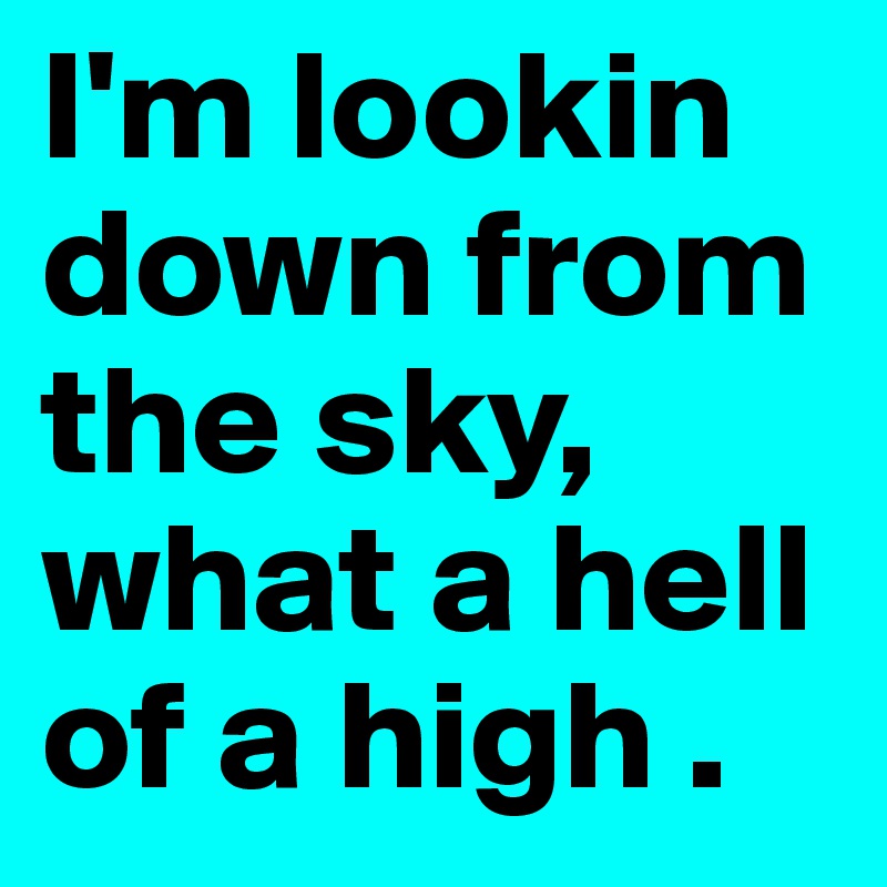 I'm lookin down from the sky, what a hell of a high .