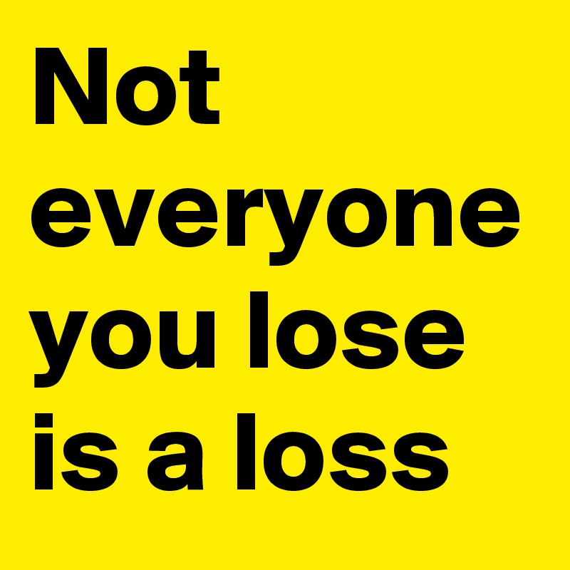 Not everyone you lose is a loss