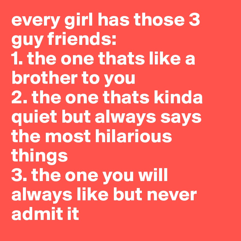 every girl has those 3  guy friends:
1. the one thats like a brother to you
2. the one thats kinda quiet but always says the most hilarious things
3. the one you will always like but never admit it