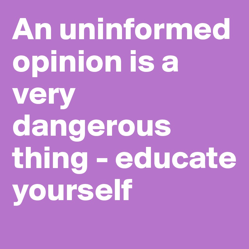 An uninformed opinion is a very dangerous thing - educate yourself