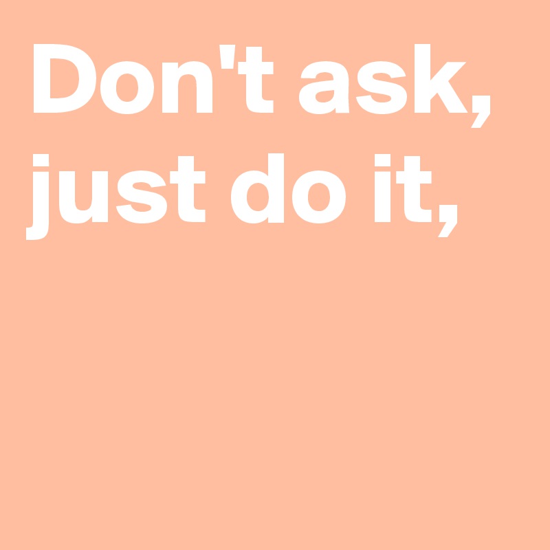 Don't ask,
just do it,

