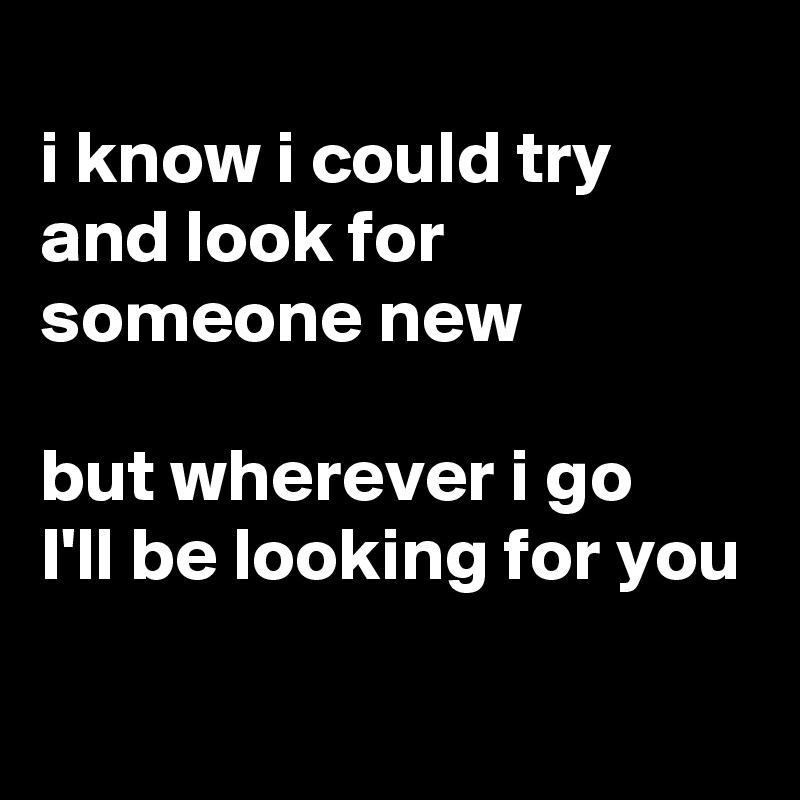 
i know i could try and look for someone new

but wherever i go 
I'll be looking for you

