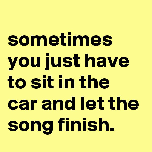 
sometimes you just have to sit in the car and let the song finish.