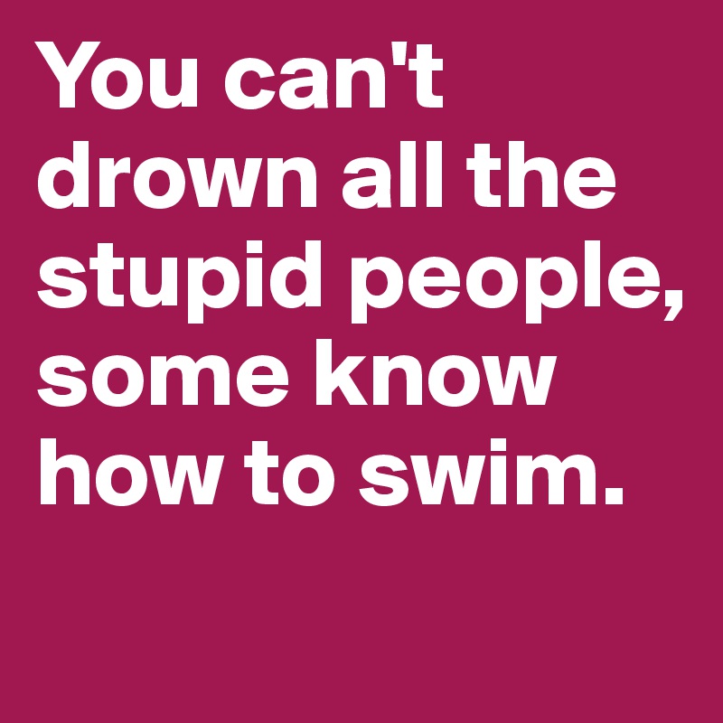 You can't drown all the stupid people, some know how to swim. 
