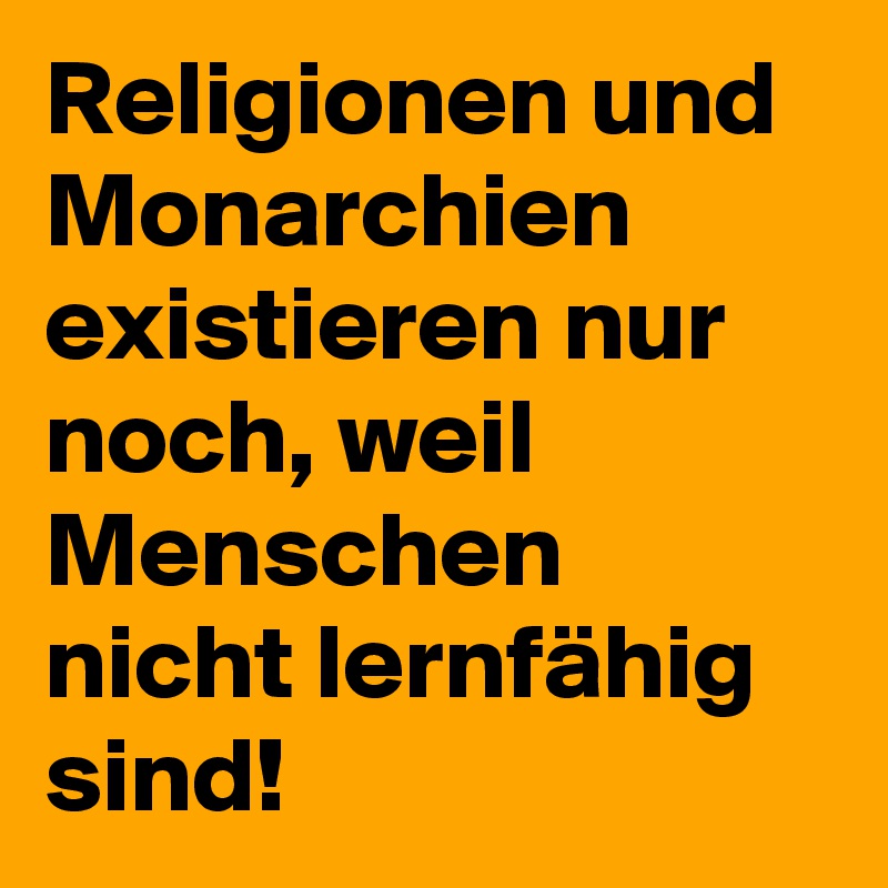 Religionen und Monarchien existieren nur noch, weil Menschen nicht lernfähig sind!
