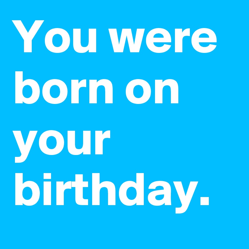 You were born on your birthday.