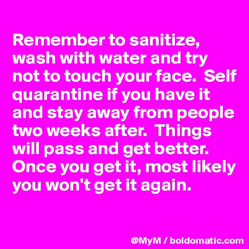 
Remember to sanitize, wash with water and try not to touch your face.  Self quarantine if you have it and stay away from people two weeks after.  Things will pass and get better.  Once you get it, most likely you won't get it again.

