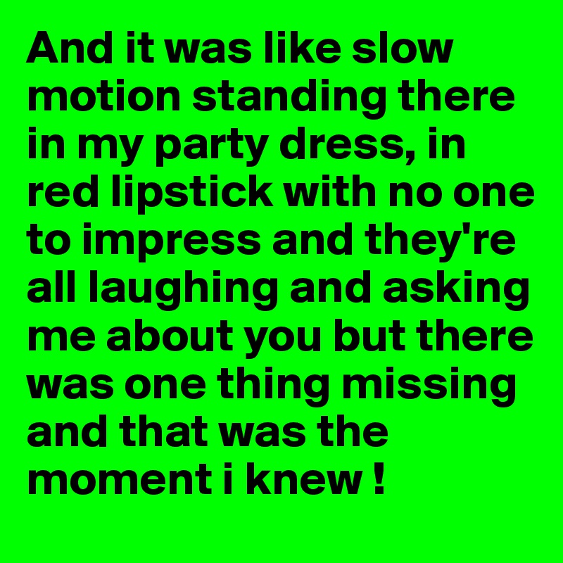 And it was like slow motion standing there in my party dress, in red lipstick with no one to impress and they're all laughing and asking me about you but there was one thing missing and that was the moment i knew !