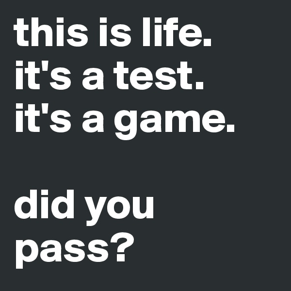 this is life.
it's a test.
it's a game.

did you pass?
