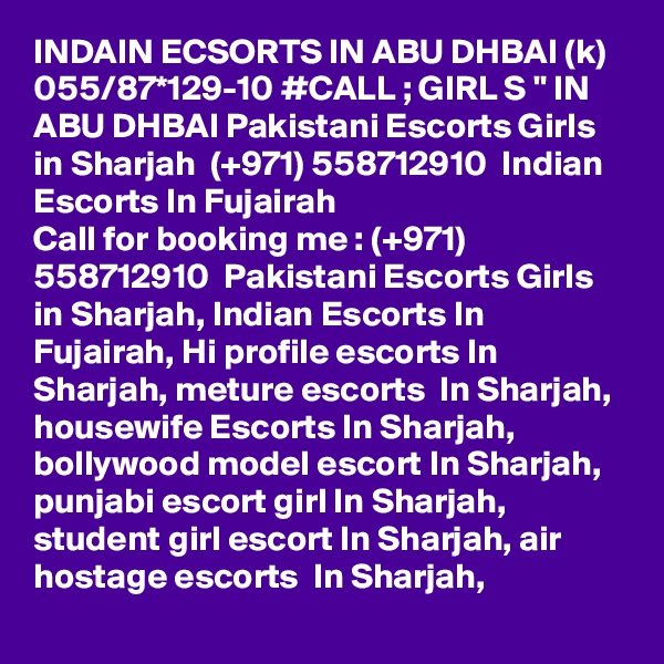 INDAIN ECSORTS IN ABU DHBAI (k) 055/87*129-10 #CALL ; GIRL S " IN ABU DHBAI Pakistani Escorts Girls in Sharjah  (+971) 558712910  Indian Escorts In Fujairah
Call for booking me : (+971) 558712910  Pakistani Escorts Girls in Sharjah, Indian Escorts In Fujairah, Hi profile escorts In Sharjah, meture escorts  In Sharjah, housewife Escorts In Sharjah, bollywood model escort In Sharjah, punjabi escort girl In Sharjah, student girl escort In Sharjah, air hostage escorts  In Sharjah,