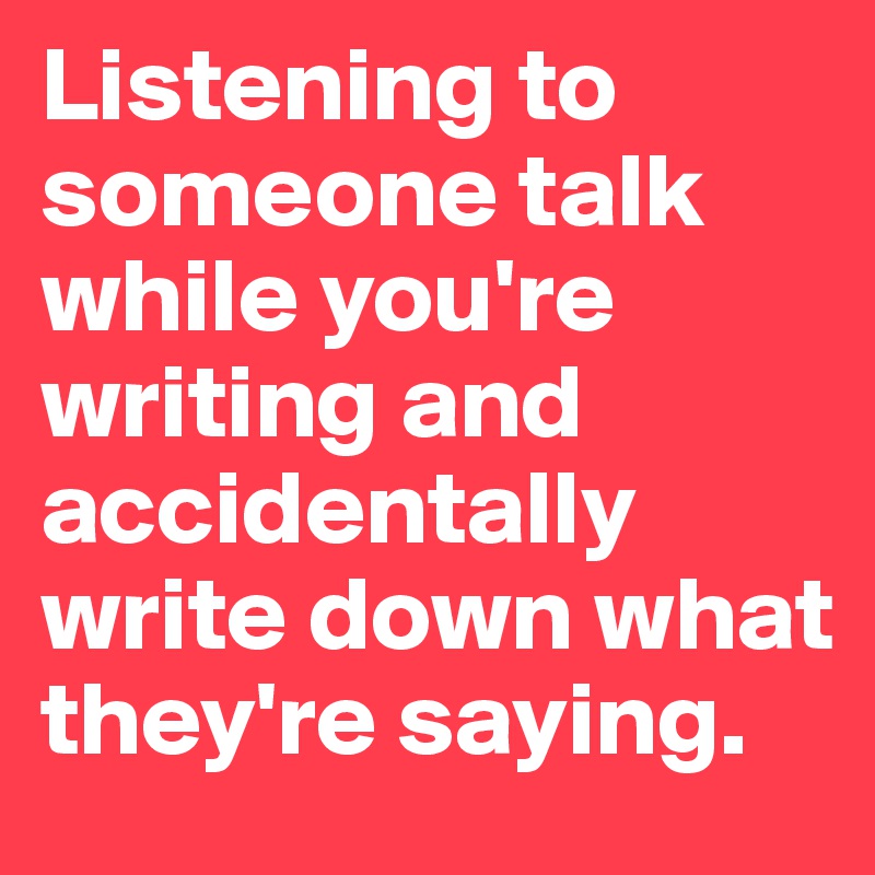 Listening to someone talk while you're writing and accidentally write down what they're saying. 