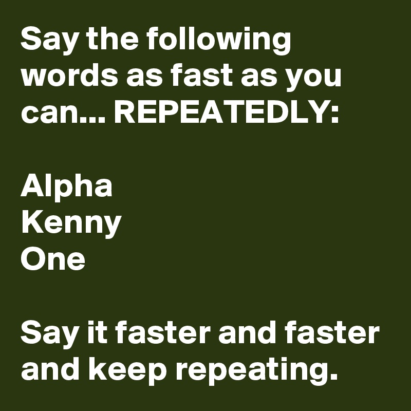 Say the following words as fast as you can... REPEATEDLY:

Alpha 
Kenny
One

Say it faster and faster and keep repeating.