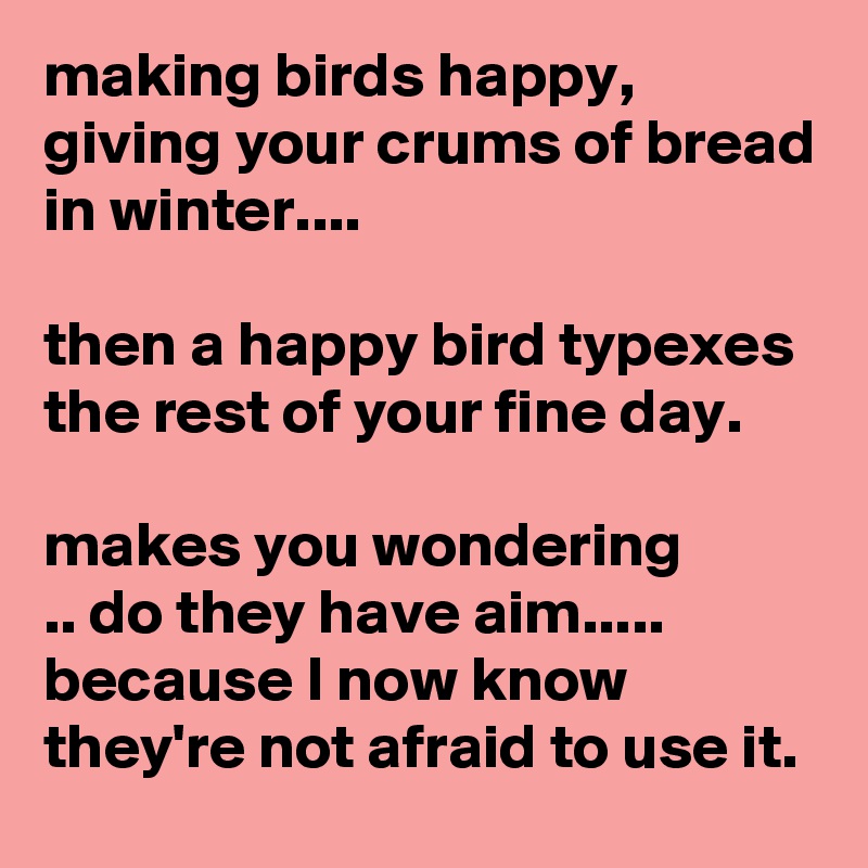 making birds happy, giving your crums of bread in winter....

then a happy bird typexes the rest of your fine day.

makes you wondering
.. do they have aim..... because I now know they're not afraid to use it.